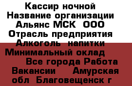 Кассир ночной › Название организации ­ Альянс-МСК, ООО › Отрасль предприятия ­ Алкоголь, напитки › Минимальный оклад ­ 25 000 - Все города Работа » Вакансии   . Амурская обл.,Благовещенск г.